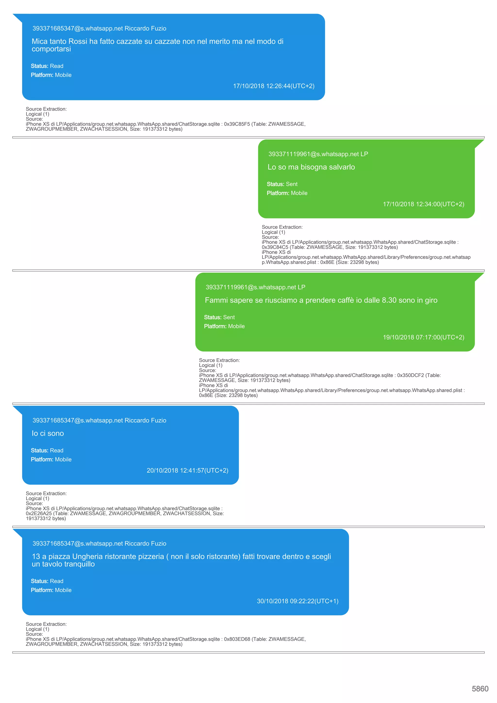 393371685347@s.whatsapp.net Riccardo Fuzio
Mica tanto Rossi ha fatto cazzate su cazzate non nel merito ma nel modo di
comportarsi
Status: Read
Platform: Mobile
17/10/2018 12:26:44(UTC+2)
Source Extraction:
Logical (1)
Source:
iPhone XS di LP/Applications/group.net.whatsapp.WhatsApp.shared/ChatStorage.sqlite : 0x39C85F5 (Table: ZWAMESSAGE,
ZWAGROUPMEMBER, ZWACHATSESSION, Size: 191373312 bytes)
393371119961@s.whatsapp.net LP
Lo so ma bisogna salvarlo
Status: Sent
Platform: Mobile
17/10/2018 12:34:00(UTC+2)
Source Extraction:
Logical (1)
Source:
iPhone XS di LP/Applications/group.net.whatsapp.WhatsApp.shared/ChatStorage.sqlite :
0x39C84C5 (Table: ZWAMESSAGE, Size: 191373312 bytes)
iPhone XS di
LP/Applications/group.net.whatsapp.WhatsApp.shared/Library/Preferences/group.net.whatsap
p.WhatsApp.shared.plist : 0x86E (Size: 23298 bytes)
393371119961@s.whatsapp.net LP
Fammi sapere se riusciamo a prendere caffè io dalle 8.30 sono in giro
Status: Sent
Platform: Mobile
19/10/2018 07:17:00(UTC+2)
Source Extraction:
Logical (1)
Source:
iPhone XS di LP/Applications/group.net.whatsapp.WhatsApp.shared/ChatStorage.sqlite : 0x350DCF2 (Table:
ZWAMESSAGE, Size: 191373312 bytes)
iPhone XS di
LP/Applications/group.net.whatsapp.WhatsApp.shared/Library/Preferences/group.net.whatsapp.WhatsApp.shared.plist :
0x86E (Size: 23298 bytes)
393371685347@s.whatsapp.net Riccardo Fuzio
Io ci sono
Status: Read
Platform: Mobile
20/10/2018 12:41:57(UTC+2)
Source Extraction:
Logical (1)
Source:
iPhone XS di LP/Applications/group.net.whatsapp.WhatsApp.shared/ChatStorage.sqlite :
0x2E26A25 (Table: ZWAMESSAGE, ZWAGROUPMEMBER, ZWACHATSESSION, Size:
191373312 bytes)
393371685347@s.whatsapp.net Riccardo Fuzio
13 a piazza Ungheria ristorante pizzeria ( non il solo ristorante) fatti trovare dentro e scegli
un tavolo tranquillo
Status: Read
Platform: Mobile
30/10/2018 09:22:22(UTC+1)
Source Extraction:
Logical (1)
Source:
iPhone XS di LP/Applications/group.net.whatsapp.WhatsApp.shared/ChatStorage.sqlite : 0x803ED68 (Table: ZWAMESSAGE,
ZWAGROUPMEMBER, ZWACHATSESSION, Size: 191373312 bytes)
5860
 