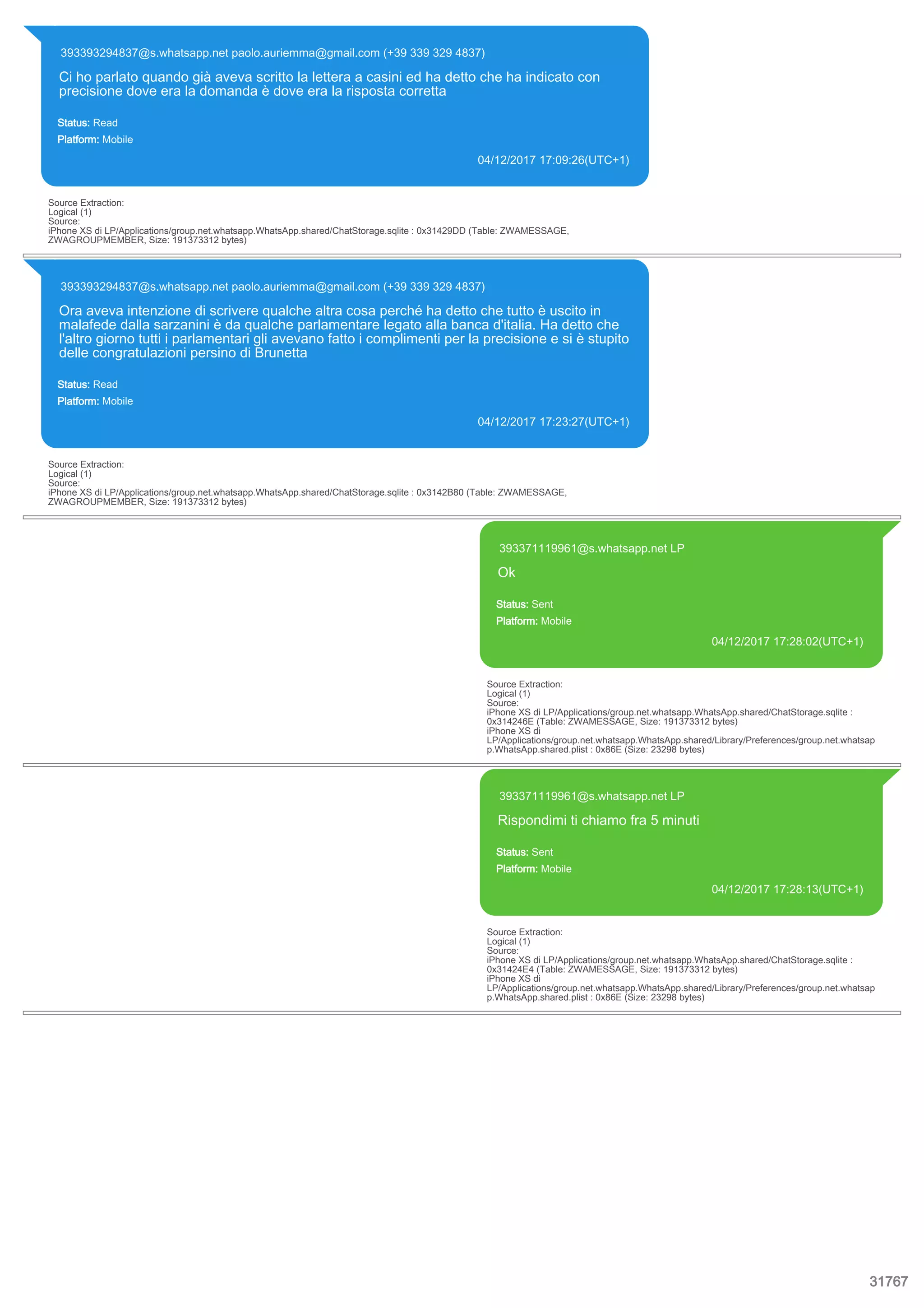 393393294837@s.whatsapp.net paolo.auriemma@gmail.com (+39 339 329 4837)
Ci ho parlato quando già aveva scritto la lettera a casini ed ha detto che ha indicato con
precisione dove era la domanda è dove era la risposta corretta
Status: Read
Platform: Mobile
04/12/2017 17:09:26(UTC+1)
Source Extraction:
Logical (1)
Source:
iPhone XS di LP/Applications/group.net.whatsapp.WhatsApp.shared/ChatStorage.sqlite : 0x31429DD (Table: ZWAMESSAGE,
ZWAGROUPMEMBER, Size: 191373312 bytes)
393393294837@s.whatsapp.net paolo.auriemma@gmail.com (+39 339 329 4837)
Ora aveva intenzione di scrivere qualche altra cosa perché ha detto che tutto è uscito in
malafede dalla sarzanini è da qualche parlamentare legato alla banca d'italia. Ha detto che
l'altro giorno tutti i parlamentari gli avevano fatto i complimenti per la precisione e si è stupito
delle congratulazioni persino di Brunetta
Status: Read
Platform: Mobile
04/12/2017 17:23:27(UTC+1)
Source Extraction:
Logical (1)
Source:
iPhone XS di LP/Applications/group.net.whatsapp.WhatsApp.shared/ChatStorage.sqlite : 0x3142B80 (Table: ZWAMESSAGE,
ZWAGROUPMEMBER, Size: 191373312 bytes)
393371119961@s.whatsapp.net LP
Ok
Status: Sent
Platform: Mobile
04/12/2017 17:28:02(UTC+1)
Source Extraction:
Logical (1)
Source:
iPhone XS di LP/Applications/group.net.whatsapp.WhatsApp.shared/ChatStorage.sqlite :
0x314246E (Table: ZWAMESSAGE, Size: 191373312 bytes)
iPhone XS di
LP/Applications/group.net.whatsapp.WhatsApp.shared/Library/Preferences/group.net.whatsap
p.WhatsApp.shared.plist : 0x86E (Size: 23298 bytes)
393371119961@s.whatsapp.net LP
Rispondimi ti chiamo fra 5 minuti
Status: Sent
Platform: Mobile
04/12/2017 17:28:13(UTC+1)
Source Extraction:
Logical (1)
Source:
iPhone XS di LP/Applications/group.net.whatsapp.WhatsApp.shared/ChatStorage.sqlite :
0x31424E4 (Table: ZWAMESSAGE, Size: 191373312 bytes)
iPhone XS di
LP/Applications/group.net.whatsapp.WhatsApp.shared/Library/Preferences/group.net.whatsap
p.WhatsApp.shared.plist : 0x86E (Size: 23298 bytes)
31767
 