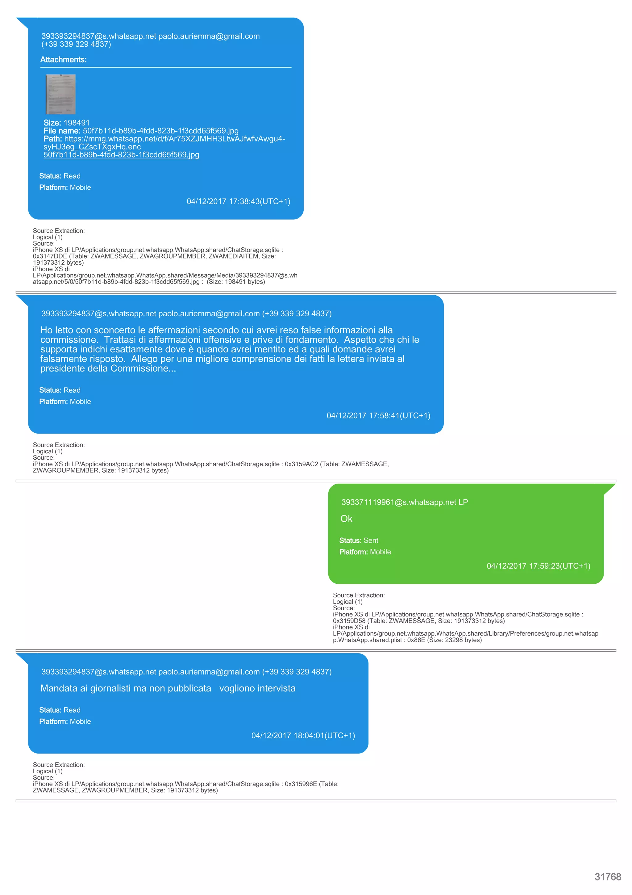 393393294837@s.whatsapp.net paolo.auriemma@gmail.com
(+39 339 329 4837)
Attachments:
Size: 198491
File name: 50f7b11d-b89b-4fdd-823b-1f3cdd65f569.jpg
Path: https://mmg.whatsapp.net/d/f/Ar75XZJMHH3LtwAJfwfvAwgu4-
syHJ3eg_CZscTXgxHq.enc
50f7b11d-b89b-4fdd-823b-1f3cdd65f569.jpg
Status: Read
Platform: Mobile
04/12/2017 17:38:43(UTC+1)
Source Extraction:
Logical (1)
Source:
iPhone XS di LP/Applications/group.net.whatsapp.WhatsApp.shared/ChatStorage.sqlite :
0x3147DDE (Table: ZWAMESSAGE, ZWAGROUPMEMBER, ZWAMEDIAITEM, Size:
191373312 bytes)
iPhone XS di
LP/Applications/group.net.whatsapp.WhatsApp.shared/Message/Media/393393294837@s.wh
atsapp.net/5/0/50f7b11d-b89b-4fdd-823b-1f3cdd65f569.jpg : (Size: 198491 bytes)
393393294837@s.whatsapp.net paolo.auriemma@gmail.com (+39 339 329 4837)
Ho letto con sconcerto le affermazioni secondo cui avrei reso false informazioni alla
commissione. Trattasi di affermazioni offensive e prive di fondamento. Aspetto che chi le
supporta indichi esattamente dove è quando avrei mentito ed a quali domande avrei
falsamente risposto. Allego per una migliore comprensione dei fatti la lettera inviata al
presidente della Commissione...
Status: Read
Platform: Mobile
04/12/2017 17:58:41(UTC+1)
Source Extraction:
Logical (1)
Source:
iPhone XS di LP/Applications/group.net.whatsapp.WhatsApp.shared/ChatStorage.sqlite : 0x3159AC2 (Table: ZWAMESSAGE,
ZWAGROUPMEMBER, Size: 191373312 bytes)
393371119961@s.whatsapp.net LP
Ok
Status: Sent
Platform: Mobile
04/12/2017 17:59:23(UTC+1)
Source Extraction:
Logical (1)
Source:
iPhone XS di LP/Applications/group.net.whatsapp.WhatsApp.shared/ChatStorage.sqlite :
0x3159D58 (Table: ZWAMESSAGE, Size: 191373312 bytes)
iPhone XS di
LP/Applications/group.net.whatsapp.WhatsApp.shared/Library/Preferences/group.net.whatsap
p.WhatsApp.shared.plist : 0x86E (Size: 23298 bytes)
393393294837@s.whatsapp.net paolo.auriemma@gmail.com (+39 339 329 4837)
Mandata ai giornalisti ma non pubblicata vogliono intervista
Status: Read
Platform: Mobile
04/12/2017 18:04:01(UTC+1)
Source Extraction:
Logical (1)
Source:
iPhone XS di LP/Applications/group.net.whatsapp.WhatsApp.shared/ChatStorage.sqlite : 0x315996E (Table:
ZWAMESSAGE, ZWAGROUPMEMBER, Size: 191373312 bytes)
31768
 