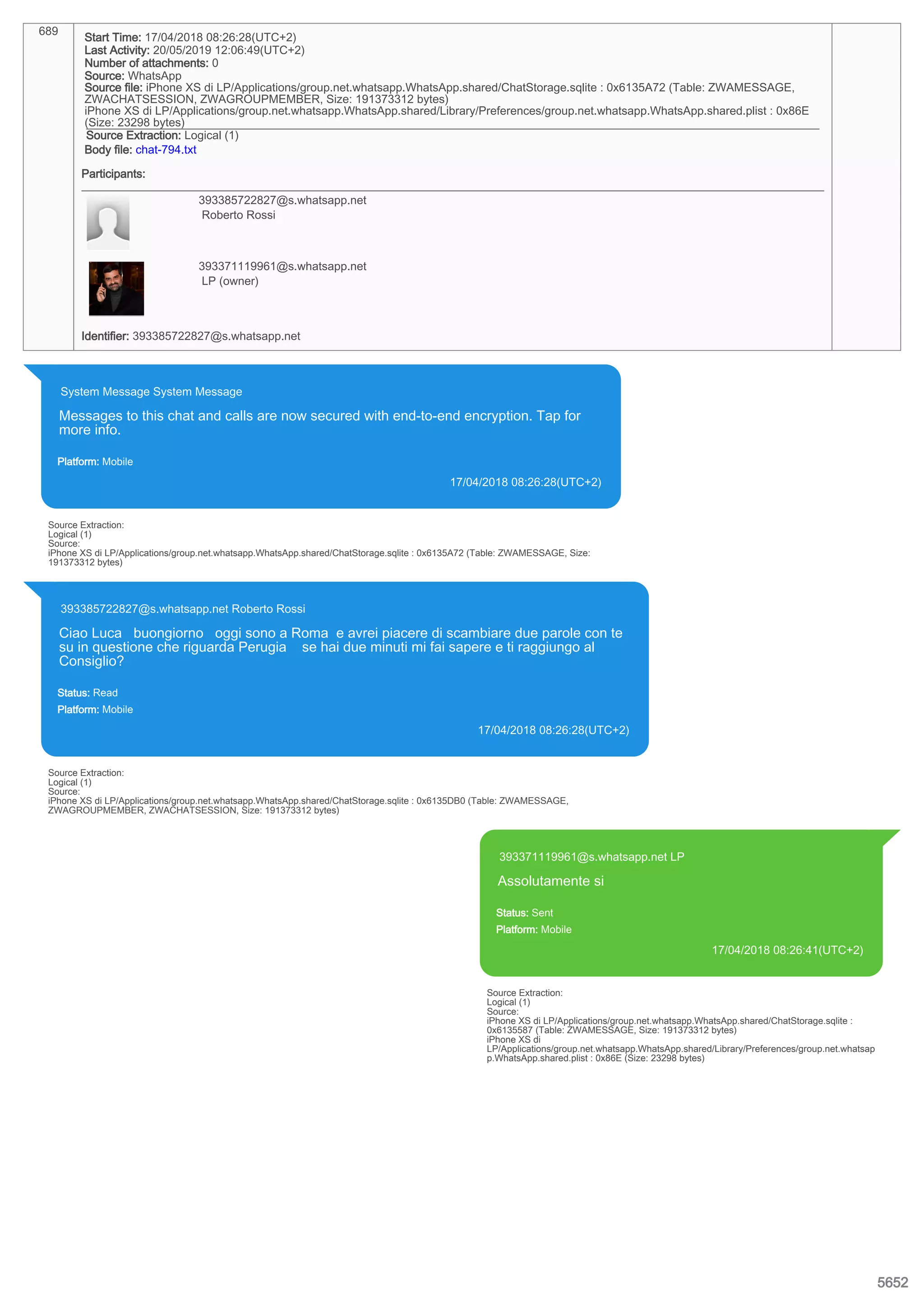 689
Start Time: 17/04/2018 08:26:28(UTC+2)
Last Activity: 20/05/2019 12:06:49(UTC+2)
Number of attachments: 0
Source: WhatsApp
Source file: iPhone XS di LP/Applications/group.net.whatsapp.WhatsApp.shared/ChatStorage.sqlite : 0x6135A72 (Table: ZWAMESSAGE,
ZWACHATSESSION, ZWAGROUPMEMBER, Size: 191373312 bytes)
iPhone XS di LP/Applications/group.net.whatsapp.WhatsApp.shared/Library/Preferences/group.net.whatsapp.WhatsApp.shared.plist : 0x86E
(Size: 23298 bytes)
Source Extraction: Logical (1)
Body file: chat-794.txt
Participants:
393385722827@s.whatsapp.net
Roberto Rossi
393371119961@s.whatsapp.net
LP (owner)
Identifier: 393385722827@s.whatsapp.net
System Message System Message
Messages to this chat and calls are now secured with end-to-end encryption. Tap for
more info.
Platform: Mobile
17/04/2018 08:26:28(UTC+2)
Source Extraction:
Logical (1)
Source:
iPhone XS di LP/Applications/group.net.whatsapp.WhatsApp.shared/ChatStorage.sqlite : 0x6135A72 (Table: ZWAMESSAGE, Size:
191373312 bytes)
393385722827@s.whatsapp.net Roberto Rossi
Ciao Luca buongiorno oggi sono a Roma e avrei piacere di scambiare due parole con te
su in questione che riguarda Perugia se hai due minuti mi fai sapere e ti raggiungo al
Consiglio?
Status: Read
Platform: Mobile
17/04/2018 08:26:28(UTC+2)
Source Extraction:
Logical (1)
Source:
iPhone XS di LP/Applications/group.net.whatsapp.WhatsApp.shared/ChatStorage.sqlite : 0x6135DB0 (Table: ZWAMESSAGE,
ZWAGROUPMEMBER, ZWACHATSESSION, Size: 191373312 bytes)
393371119961@s.whatsapp.net LP
Assolutamente si
Status: Sent
Platform: Mobile
17/04/2018 08:26:41(UTC+2)
Source Extraction:
Logical (1)
Source:
iPhone XS di LP/Applications/group.net.whatsapp.WhatsApp.shared/ChatStorage.sqlite :
0x6135587 (Table: ZWAMESSAGE, Size: 191373312 bytes)
iPhone XS di
LP/Applications/group.net.whatsapp.WhatsApp.shared/Library/Preferences/group.net.whatsap
p.WhatsApp.shared.plist : 0x86E (Size: 23298 bytes)
5652
 