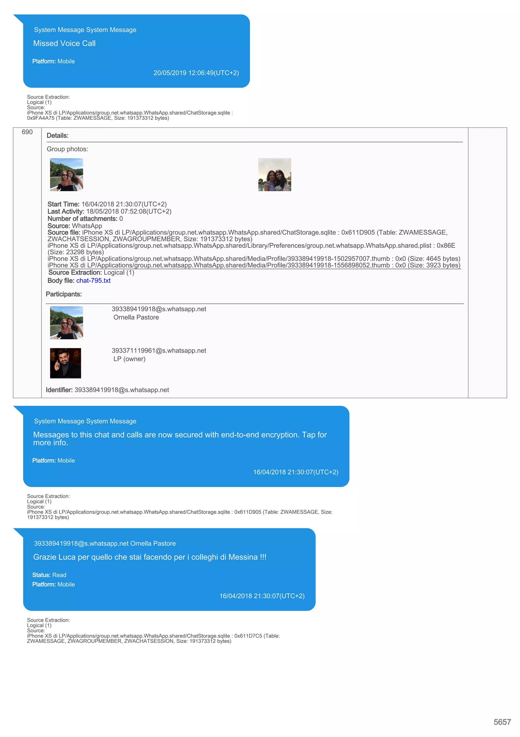 System Message System Message
Missed Voice Call
Platform: Mobile
20/05/2019 12:06:49(UTC+2)
Source Extraction:
Logical (1)
Source:
iPhone XS di LP/Applications/group.net.whatsapp.WhatsApp.shared/ChatStorage.sqlite :
0x9FA4A75 (Table: ZWAMESSAGE, Size: 191373312 bytes)
690
Details:
Group photos:
Start Time: 16/04/2018 21:30:07(UTC+2)
Last Activity: 18/05/2018 07:52:08(UTC+2)
Number of attachments: 0
Source: WhatsApp
Source file: iPhone XS di LP/Applications/group.net.whatsapp.WhatsApp.shared/ChatStorage.sqlite : 0x611D905 (Table: ZWAMESSAGE,
ZWACHATSESSION, ZWAGROUPMEMBER, Size: 191373312 bytes)
iPhone XS di LP/Applications/group.net.whatsapp.WhatsApp.shared/Library/Preferences/group.net.whatsapp.WhatsApp.shared.plist : 0x86E
(Size: 23298 bytes)
iPhone XS di LP/Applications/group.net.whatsapp.WhatsApp.shared/Media/Profile/393389419918-1502957007.thumb : 0x0 (Size: 4645 bytes)
iPhone XS di LP/Applications/group.net.whatsapp.WhatsApp.shared/Media/Profile/393389419918-1556898052.thumb : 0x0 (Size: 3923 bytes)
Source Extraction: Logical (1)
Body file: chat-795.txt
Participants:
393389419918@s.whatsapp.net
Ornella Pastore
393371119961@s.whatsapp.net
LP (owner)
Identifier: 393389419918@s.whatsapp.net
System Message System Message
Messages to this chat and calls are now secured with end-to-end encryption. Tap for
more info.
Platform: Mobile
16/04/2018 21:30:07(UTC+2)
Source Extraction:
Logical (1)
Source:
iPhone XS di LP/Applications/group.net.whatsapp.WhatsApp.shared/ChatStorage.sqlite : 0x611D905 (Table: ZWAMESSAGE, Size:
191373312 bytes)
393389419918@s.whatsapp.net Ornella Pastore
Grazie Luca per quello che stai facendo per i colleghi di Messina !!!
Status: Read
Platform: Mobile
16/04/2018 21:30:07(UTC+2)
Source Extraction:
Logical (1)
Source:
iPhone XS di LP/Applications/group.net.whatsapp.WhatsApp.shared/ChatStorage.sqlite : 0x611D7C5 (Table:
ZWAMESSAGE, ZWAGROUPMEMBER, ZWACHATSESSION, Size: 191373312 bytes)
5657
 