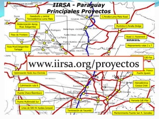 STP-COORDINACION NACIONAL
IIRSA-PARAGUAY

IIRSA - Paraguay
Principales Proyectos

Gasoducto y central
Termoeléctrica Loma Plata

C.Peralta-Loma Plata Road

Modernización Aerop.
Mcal. Estigarribia

Murtinho-C.Peralta Bridge

Paso de Frontera

Road 11 Paviement



Ruta Mcal.EstigarribiaTartagal

Mejoramiento rutas 2 y 7

2do Puente CdE-Foz

www.iirsa.org/proyectos
Modernización Aerop. Pettirossi

Optimización Nodo Asu-Clorinda



Puente Pte. Franco
Puerto Iguazú


Hidroeléctrica
Corpus Cristi

Culminación ruta 8
Puente Chaco-Ñeembucú

Ferrovía CdE-Pilar

Puerto Multimodal Sur
Linea de 500 KV Ayolas.Carayaó

Terminación de Yacyretá

Mantenimiento Puente San R. González

 