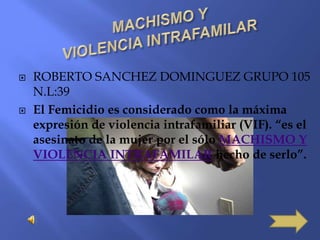 MACHISMO YVIOLENCIA INTRAFAMILAR ROBERTO SANCHEZ DOMINGUEZ GRUPO 105    N.L:39 El Femicidio es considerado como la máxima expresión de violencia intrafamiliar (VIF). “es el asesinato de la mujer por el sólo MACHISMO Y VIOLENCIA INTRAFAMILAR hecho de serlo”.  
