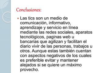 Conclusiones:
 Las tics son un medio de
comunicación, informativo,
aprendizaje y servicio en línea
mediante las redes sociales, aparatos
tecnológicos, paginas web u
bancarias que agilizan y facilitan el
diario vivir de las personas, trabajos u
otros. Aunque estas también cuentan
con aspectos negativos de los cuales
es preferible evitar y mantener
alejados si se quiere un máximo
provecho.
 