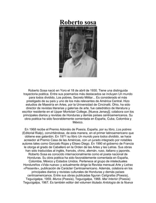 Roberto sosa
Roberto Sosa nació en Yoro el 18 de abril de 1930. Tiene una distinguida
trayectoria poética. Entre sus poemarios más destacados se incluyen Un mundo
para todos dividido, Los pobres, Secreto Militar... Es considerado el más
prestigado de su país y uno de los más relevantes de América Central. Hizo
estudios de Maestría en Artes, por la Universidad de Cincinatti, Ohio, ha sido
director de revistas literarias y galerías de arte, fue catedrático de literatura y
escritor residente en el Upper Montclair College, [Nueva Jersey]]; colabora con los
principales diarios y revistas de Honduras y demás países centroamericanos. Su
obra poética ha sido favorablemente comentada en España, Cuba, Colombia y
México.
En 1968 recibe el Premio Adonáis de Poesía, España, por su libro, Los pobres
(Editorial Rialp), convirtiéndose, de esta manera, en el primer latinoamericano que
obtiene ese galardón. En 1971 su libro Un mundo para todos dividido, se hace
acreedor al Premio Casa de las Américas, con un jurado integrado por notables
autores tales como Gonzalo Rojas y Eliseo Diego. En 1990 el gobierno de Francia
le otorga el grado de Caballero en la Orden de las Artes y las Letras. Sus obras
han sido traducidas al inglés, francés, chino, alemán, ruso, italiano y japonés.
Roberto Sosa es conocido internacionalmente como el poeta nacional de
Honduras. Su obra poética ha sido favorablemente comentada en España,
Colombia, México y Estados Unidos. Pertenece al grupo de intelectuales
Hondureños «Vida nueva» y actualmente dirige la Revista mensual Arte y Letras
«Presente», publicación de Carácter Centroamericano. Además, colabora en los
principales diarios y revistas culturales de Honduras y demás países
centroamericanos. Entre sus obras publicadas figuran Calígrafas (Poesía),
Tegucigalpa, 1959. Muros (Poesía), Tegucigalpa, 1966. Mar Interior (Poesía)
Tegucigalpa, 1967. Es también editor del volumen titulado Antología de la Nueva
 