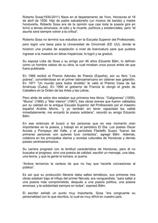 Roberto Sosa(1930-2011) Nace en el departamento de Yoro, Honduras el 18
de abril de 1930. Hijo de padre salvadoreño (un músico de banda) y madre
hondureña, Roberto Sosa era de la opinión que casi toda la poesía gira en
torno a temas amorosos, el odio y la muerte, políticos y existenciales, pero "el
asunto será siempre volver a la crítica".
Roberto Sosa no terminó sus estudios en la Escuela Superior del Profesorado,
pero logró una beca para la Universidad de Cincinnati (EE UU), donde le
hicieron una prueba de aceptación a nivel de licenciatura para que pudiera
ingresar a la maestría en letras hispánicas; lo logró y se graduó.
Su esposa Lidia de Sosa y su amigo por 46 años Eduardo Bähr, lo definen
como un hombre celoso de su obra, la cual miraban unos pocos antes de que
fuera publicada.
En 1968 recibió el Premio Adonáis de Poesía (España), por su libro “Los
pobres”, convirtiéndose en el primer latinoamericano en obtener ese galardón.
En 1971 “Un mundo para todos dividido” le valió el Premio Casa de las
Américas (Cuba). En 1990 el gobierno de Francia le otorgó el grado de
Caballero en la Orden de las Artes y las Letras.
Pero atrás de estos dos estaban sus primeros tres libros: “Caligramas” (1959),
“Muros” (1966) y “Mar interior” (1967), tres obras breves que fueron validadas
por su calidad en la antigua Escuela Superior del Profesorado por el maestro
español Andrés Morris, “y yo también sin tener capacidad los validé
inmediatamente, me encantó la poesía solidaria”, recordó su amigo Eduardo
Bähr.
En ese entonces él buscó a las personas que en ese momento eran
importantes en la poesía, y trabajó en el periódico El Día. Los poetas Óscar
Acosta y Pompeyo del Valle, y el periodista Filadelfo Suazo “fueron las
primeras personas con quienes tuvo contactos”, agregó Bähr. Además,
colabora en los principales diarios y revistas culturales de Honduras y demás
países centroamericanos.
Su carrera progresó con la lentitud característica de Honduras, pero él no
buscaba el progreso, sino una poesía de calidad, escribir un mensaje, una idea,
una teoría, y que la gente lo tomara, si quería.
“Ambos teníamos la certeza de que no hay que hacerle concesiones al
público”.
Es así que su producción literaria daba saltos temáticos, sus primeras tres
obras estaban bajo el influjo del primer Neruda, era vanguardista, “para saltar a
una poesía más comprometida, después a una poesía política, una poesía
amorosa, y la solidaridad siempre en todas”, expresó Bähr.
El escritor señaló un punto muy importante, Sosa “era congruente su
personalidad con lo que escribía, lo cual es muy difícil en nuestro país.
 