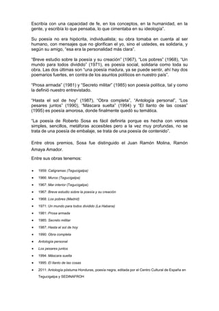 Escribía con una capacidad de fe, en los conceptos, en la humanidad, en la
gente, y escribía lo que pensaba, lo que cimentaba en su ideología”.
Su poesía no era hipócrita, individualista; su obra tomaba en cuenta al ser
humano, con mensajes que no glorifican el yo, sino el ustedes, es solidaria, y
según su amigo, “esa era la personalidad más clara”.
“Breve estudio sobre la poesía y su creación” (1967), “Los pobres” (1968), “Un
mundo para todos dividido” (1971), es poesía social, solidaria como toda su
obra. Las dos últimas son “una poesía madura, ya se puede sentir, ahí hay dos
poemarios fuertes, en contra de los asuntos políticos en nuestro país”.
“Prosa armada” (1981) y “Secreto militar” (1985) son poesía política, tal y como
la definió nuestro entrevistado.
“Hasta el sol de hoy” (1987), “Obra completa”, “Antología personal”, “Los
pesares juntos” (1990), “Máscara suelta” (1994) y “El llanto de las cosas”
(1995) es poesía amorosa, donde finalmente quedó su temática.
“La poesía de Roberto Sosa es fácil definirla porque es hecha con versos
simples, sencillos, metáforas accesibles pero a la vez muy profundas, no se
trata de una poesía de embalaje, se trata de una poesía de contenido”.
Entre otros premios, Sosa fue distinguido el Juan Ramón Molina, Ramón
Amaya Amador.
Entre sus obras tenemos:
1959: Caligramas (Tegucigalpa)
1966: Muros (Tegucigalpa)
1967: Mar interior (Tegucigalpa)
1967: Breve estudio sobre la poesía y su creación
1968: Los pobres (Madrid)
1971: Un mundo para todos dividido (La Habana)
1981: Prosa armada
1985: Secreto militar
1987: Hasta el sol de hoy
1990: Obra completa
Antología personal
Los pesares juntos
1994: Máscara suelta
1995: El llanto de las cosas
2011: Antología póstuma Honduras, poesía negra, editada por el Centro Cultural de España en
Tegucigalpa y SEDINAFROH
 