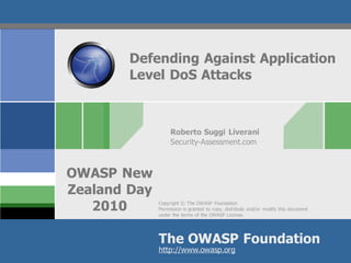 Defending Against Application
        Level DoS Attacks



                   Roberto Suggi Liverani
                   Security-Assessment.com



OWASP New
Zealand Day
   2010       Copyright © The OWASP Foundation
              Permission is granted to copy, distribute and/or modify this document
              under the terms of the OWASP License.




              The OWASP Foundation
                            OWASP
              http://www.owasp.org
 