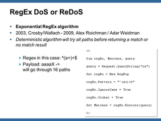 RegEx DoS or ReDoS
 Exponential RegEx algorithm
 2003, Crosby/Wallach - 2009, Alex Roichman / Adar Weidman
 Deterministic algorithm will try all paths before returning a match or
  no match result

     Regex in this case: ^(a+)+$
     Payload: aaaaX ->
      will go through 16 paths




                                                             OWASP         14
 