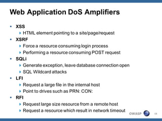 Web Application DoS Amplifiers
 XSS
    HTML element pointing to a site/page/request
 XSRF
    Force a resource consuming login process
    Performing a resource consuming POST request
 SQLi
    Generate exception, leave database connection open
    SQL Wildcard attacks
 LFI
    Request a large file in the internal host
    Point to drives such as PRN: CON:
 RFI
    Request large size resource from a remote host
    Request a resource which result in network timeout
                                                      OWASP   15
 