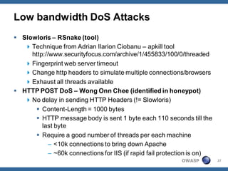Low bandwidth DoS Attacks
 Slowloris – RSnake (tool)
    Technique from Adrian Ilarion Ciobanu – apkill tool
     http://www.securityfocus.com/archive/1/455833/100/0/threaded
    Fingerprint web server timeout
    Change http headers to simulate multiple connections/browsers
    Exhaust all threads available
 HTTP POST DoS – Wong Onn Chee (identified in honeypot)
    No delay in sending HTTP Headers (!= Slowloris)
       Content-Length = 1000 bytes
       HTTP message body is sent 1 byte each 110 seconds till the
         last byte
       Require a good number of threads per each machine
            – <10k connections to bring down Apache
            – ~60k connections for IIS (if rapid fail protection is on)
                                                            OWASP         27
 