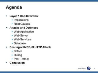 Agenda
 Layer 7 DoS Overview
    Implications
    Root Causes
 Attacks and Defenses
    Web Application
    Web Server
    Web Services
    Database
 Dealing with DDoS HTTP Attack
    Before
    During
    Post - attack
 Conclusion

                                  OWASP   3
 