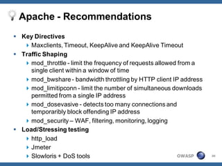 Apache - Recommendations
 Key Directives
    Maxclients, Timeout, KeepAlive and KeepAlive Timeout
 Traffic Shaping
    mod_throttle - limit the frequency of requests allowed from a
     single client within a window of time
    mod_bwshare - bandwidth throttling by HTTP client IP address
    mod_limitipconn - limit the number of simultaneous downloads
     permitted from a single IP address
    mod_dosevasive - detects too many connections and
     temporaribly block offending IP address
    mod_security – WAF, filtering, monitoring, logging
 Load/Stressing testing
    http_load
    Jmeter
    Slowloris + DoS tools                                  OWASP    30
 