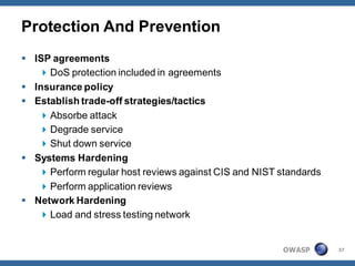 Protection And Prevention
 ISP agreements
    DoS protection included in agreements
 Insurance policy
 Establish trade-off strategies/tactics
    Absorbe attack
    Degrade service
    Shut down service
 Systems Hardening
    Perform regular host reviews against CIS and NIST standards
    Perform application reviews
 Network Hardening
    Load and stress testing network


                                                       OWASP       37
 