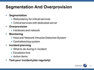 Segmentation And Overprovision
 Segmentation
    Redundancy for critical services
    Critical services with dedicated server
 Overprovision
    Hardware and network
 Monitoring
    Host and Network Intrusion Detection System
    Centralised log system
 Incident planning
    What to do during in incident
    Escalation line
    Action items
 Test your incident plan regularly!

                                                   OWASP   38
 
