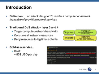 Introduction
 Definition: ... an attack designed to render a computer or network
  incapable of providing normal services.

 Traditional DoS attack – layer 3 and 4
    Target computer/network bandwidth
    Consume all network resources
    Deny resources to legitimate clients

 Sold as a service...
    Cost:
     ~ 80$ USD per day




                                                          OWASP        4
 