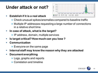 Under attack or not?
 Establish if it is a real attack
    Check unusual spikes/anomalies compared to baseline traffic
    Multiple IP addresses requesting a large number of connections
      in a relative short time
 In case of attack, what is the target?
    IP address, domain, multiple services
 Is target critical? How much can you lose ?
 Communication
    Everyone on the same page
 Internal staff may know the reason why they are attacked
 Document everything
    Logs, graphs and reports
    Correlation and timeline

                                                        OWASP         40
 