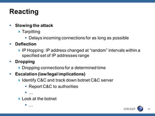 Reacting
 Slowing the attack
    Tarpitting
        Delays incoming connections for as long as possible
 Deflection
    IP Hopping: IP address changed at “random” intervals within a
     specified set of IP addresses range
 Dropping
    Dropping connections for a determined time
 Escalation (law/legal implications)
    Identify C&C and track down botnet C&C server
        Report C&C to authorities
        …
    Look at the botnet
        …
                                                         OWASP       42
 