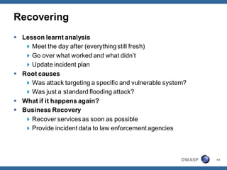 Recovering
 Lesson learnt analysis
    Meet the day after (everything still fresh)
    Go over what worked and what didn’t
    Update incident plan
 Root causes
    Was attack targeting a specific and vulnerable system?
    Was just a standard flooding attack?
 What if it happens again?
 Business Recovery
    Recover services as soon as possible
    Provide incident data to law enforcement agencies



                                                         OWASP   44
 