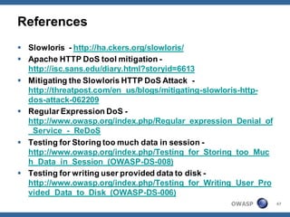 References
 Slowloris - http://ha.ckers.org/slowloris/
 Apache HTTP DoS tool mitigation -
  http://isc.sans.edu/diary.html?storyid=6613
 Mitigating the Slowloris HTTP DoS Attack -
  http://threatpost.com/en_us/blogs/mitigating-slowloris-http-
  dos-attack-062209
 Regular Expression DoS -
  http://www.owasp.org/index.php/Regular_expression_Denial_of
  _Service_-_ReDoS
 Testing for Storing too much data in session -
  http://www.owasp.org/index.php/Testing_for_Storing_too_Muc
  h_Data_in_Session_(OWASP-DS-008)
 Testing for writing user provided data to disk -
  http://www.owasp.org/index.php/Testing_for_Writing_User_Pro
  vided_Data_to_Disk_(OWASP-DS-006)
                                                   OWASP         47
 