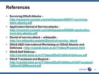 References
 Surviving DDoS Attacks -
  http://research.corsaire.com/whitepapers/040211-surviving-
  ddos-attacks.pdf
 Application Denial of Service attacks -
  http://research.corsaire.com/whitepapers/040405-application-
  level-dos-attacks.pdf
 Denial of service attack – wikipedia -
  http://en.wikipedia.org/wiki/Denial-of-service_attack
 DDoS A&D International Workshop on DDoS Attacks and
  Defenses - http://caislab.kaist.ac.kr/77ddos/Program.html
 DDoS Self Defense -
  http://caislab.kaist.ac.kr/77ddos/DDoS%20Self-Defense.pdf
 DDoS Traceback and Beyond -
  http://caislab.kaist.ac.kr/77ddos/DDoS%20Attack%20Traceback
  %20and%20Beyond.pdf
                                                    OWASP        50
 