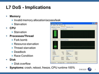 L7 DoS - Implications
 Memory
    Invalid memory allocation/access/leak
    Starvation
 CPU
    Starvation
 Processes/Thread
    Fork bomb
    Resource starvation
    Thread starvation
    Deadlock
    Race Condition
 Disk
    Disk overflow
 Synptoms: crash, reboot, freeze, CPU runtime 100%
                                                      OWASP   7
 