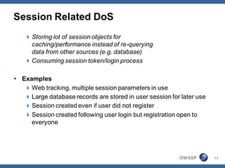 Session Related DoS
    Storing lot of session objects for
     caching/performance instead of re-querying
     data from other sources (e.g. database)
    Consuming session token/login process

 Examples
    Web tracking, multiple session parameters in use
    Large database records are stored in user session for later use
    Session created even if user did not register
    Session created following user login but registration open to
     everyone




                                                          OWASP        12
 