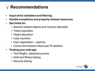 Recommendations
 Input strict validation and filtering
 Handle exceptions and properly release resources
 Set limits for:
    Session related objects and memory allocated
    Token expiration
    Object allocation
    Loop counters
    User registration – captcha
    Concurrent session tokens per IP address
 Testing your web app
    Test RegEx, database queries
    DoS and Stress testing
    Security testing

                                                     OWASP   16
 