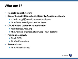 Who am I?
 Roberto Suggi Liverani
 Senior Security Consultant - Security-Assessment.com
    roberto.suggi@security-assessment.com
    http://www.security-assessment.com
 OWASP New Zealand Chapter Leader
    robertosl@owasp.org
    http://owasp.org/index.php/owasp_new_zealand
 Previous research:
    Black SEO
    Firefox Extensions
 Personal site:
    http://malerisch.net


                                                   OWASP   2
 