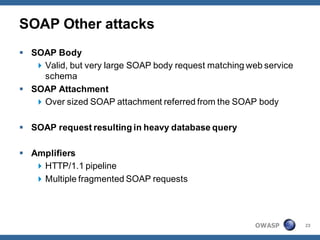 SOAP Other attacks
 SOAP Body
    Valid, but very large SOAP body request matching web service
     schema
 SOAP Attachment
    Over sized SOAP attachment referred from the SOAP body

 SOAP request resulting in heavy database query

 Amplifiers
    HTTP/1.1 pipeline
    Multiple fragmented SOAP requests




                                                        OWASP       23
 