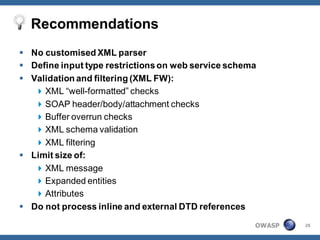 Recommendations
 No customised XML parser
 Define input type restrictions on web service schema
 Validation and filtering (XML FW):
    XML “well-formatted” checks
    SOAP header/body/attachment checks
    Buffer overrun checks
    XML schema validation
    XML filtering
 Limit size of:
    XML message
    Expanded entities
    Attributes
 Do not process inline and external DTD references

                                                     OWASP   25
 