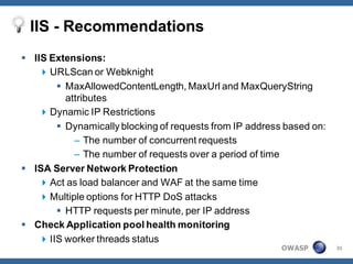 IIS - Recommendations
 IIS Extensions:
     URLScan or Webknight
         MaxAllowedContentLength, MaxUrl and MaxQueryString
          attributes
     Dynamic IP Restrictions
         Dynamically blocking of requests from IP address based on:
            – The number of concurrent requests
            – The number of requests over a period of time
 ISA Server Network Protection
     Act as load balancer and WAF at the same time
     Multiple options for HTTP DoS attacks
         HTTP requests per minute, per IP address
 Check Application pool health monitoring
     IIS worker threads status
                                                          OWASP        31
 