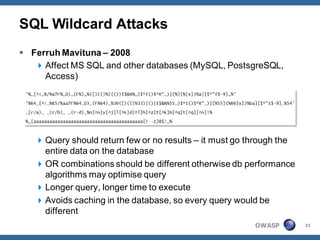 SQL Wildcard Attacks
 Ferruh Mavituna – 2008
    Affect MS SQL and other databases (MySQL, PostsgreSQL,
     Access)




    Query should return few or no results – it must go through the
     entire data on the database
    OR combinations should be different otherwise db performance
     algorithms may optimise query
    Longer query, longer time to execute
    Avoids caching in the database, so every query would be
     different
                                                         OWASP        33
 