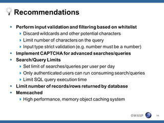Recommendations
 Perform input validation and filtering based on whitelist
    Discard wildcards and other potential characters
    Limit number of characters on the query
    Input type strict validation (e.g. number must be a number)
 Implement CAPTCHA for advanced searches/queries
 Search/Query Limits
    Set limit of searches/queries per user per day
    Only authenticated users can run consuming search/queries
    Limit SQL query execution time
 Limit number of records/rows returned by database
 Memcached
    High performance, memory object caching system


                                                         OWASP     34
 