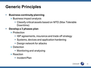 Generic Principles
 Business continuity planning
    Business impact analysis
       Classify critical assets based on MTD (Max Tolerable
        Downtime)
 Develop a 3 phases plan
    Protection
       ISP agreements, insurance and trade off strategy
       Systems, devices and application hardening
       Design network for attacks
    Detection
       Monitoring and analysing
    Reaction
       Incident Plan

                                                        OWASP   36
 