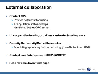 External collaboration
 Contact ISPs
    Provide detailed information
    Triangulation software helps
     identifying botnet C&C server

 Uncooperative hosting providers can be declared to press

 Security Community/Botnet Researcher
    Attack fingerprint may help in detecting type of botnet and C&C

 Contact Law Enforcement – CCIP, NZCERT

 Set a “we are down” web page

                                                          OWASP        41
 