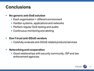 Conclusions
 No generic anti-DoS solution
    Each organisation = different environment
    Harden systems, applications and networks
    Perform regular DoS testing and audits
    Continuous monitoring and alerting

 Don’t trust anti-DDoS vendors
    Carefully evaluate anti-DDoS related products/services

 Networking and cooperation
    Good relationships with security community, ISP and law
     enforcement agencies


                                                         OWASP   45
 