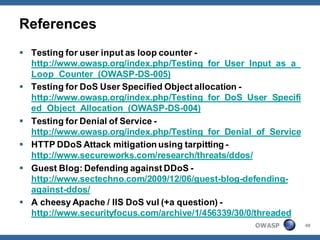 References
 Testing for user input as loop counter -
  http://www.owasp.org/index.php/Testing_for_User_Input_as_a_
  Loop_Counter_(OWASP-DS-005)
 Testing for DoS User Specified Object allocation -
  http://www.owasp.org/index.php/Testing_for_DoS_User_Specifi
  ed_Object_Allocation_(OWASP-DS-004)
 Testing for Denial of Service -
  http://www.owasp.org/index.php/Testing_for_Denial_of_Service
 HTTP DDoS Attack mitigation using tarpitting -
  http://www.secureworks.com/research/threats/ddos/
 Guest Blog: Defending against DDoS -
  http://www.sectechno.com/2009/12/06/guest-blog-defending-
  against-ddos/
 A cheesy Apache / IIS DoS vul (+a question) -
  http://www.securityfocus.com/archive/1/456339/30/0/threaded
                                                   OWASP         48
 