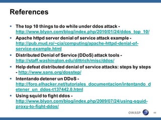 References
 The top 10 things to do while under ddos attack -
  http://www.blyon.com/blog/index.php/2010/01/24/ddos_top_10/
 Apache httpd server denial of service attack example -
  http://pub.mud.ro/~cia/computing/apache-httpd-denial-of-
  service-example.html
 Distributed Denial of Service (DDoS) attack tools -
  http://staff.washington.edu/dittrich/misc/ddos/
 Help defeat distributed denial of service attacks: steps by steps
  - http://www.sans.org/dosstep/
 Intentando detener un DDoS -
  http://foro.elhacker.net/tutoriales_documentacion/intentando_d
  etener_un_ddos-t137442.0.html
 Using squid to fight ddos -
  http://www.blyon.com/blog/index.php/2009/07/24/using-squid-
  proxy-to-fight-ddos/
                                                        OWASP         49
 