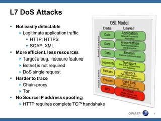 L7 DoS Attacks
 Not easily detectable
    Legitimate application traffic
        HTTP, HTTPS
        SOAP, XML
 More efficient, less resources
    Target a bug, insecure feature
    Botnet is not required
    DoS single request
 Harder to trace
    Chain-proxy
    Tor
 No Source IP address spoofing
    HTTP requires complete TCP handshake

                                            OWASP   5
 