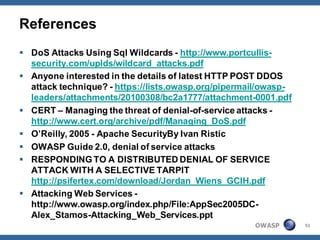 References
 DoS Attacks Using Sql Wildcards - http://www.portcullis-
  security.com/uplds/wildcard_attacks.pdf
 Anyone interested in the details of latest HTTP POST DDOS
  attack technique? - https://lists.owasp.org/pipermail/owasp-
  leaders/attachments/20100308/bc2a1777/attachment-0001.pdf
 CERT – Managing the threat of denial-of-service attacks -
  http://www.cert.org/archive/pdf/Managing_DoS.pdf
 O’Reilly, 2005 - Apache SecurityBy Ivan Ristic
 OWASP Guide 2.0, denial of service attacks
 RESPONDING TO A DISTRIBUTED DENIAL OF SERVICE
  ATTACK WITH A SELECTIVE TARPIT
  http://psifertex.com/download/Jordan_Wiens_GCIH.pdf
 Attacking Web Services -
  http://www.owasp.org/index.php/File:AppSec2005DC-
  Alex_Stamos-Attacking_Web_Services.ppt
                                                     OWASP       51
 