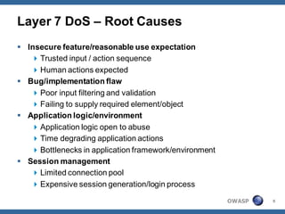Layer 7 DoS – Root Causes
 Insecure feature/reasonable use expectation
    Trusted input / action sequence
    Human actions expected
 Bug/implementation flaw
    Poor input filtering and validation
    Failing to supply required element/object
 Application logic/environment
    Application logic open to abuse
    Time degrading application actions
    Bottlenecks in application framework/environment
 Session management
    Limited connection pool
    Expensive session generation/login process

                                                        OWASP   8
 