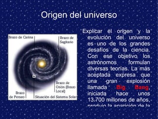 Origen del universo Explicar el origen y la evolución del universo es uno de los grandes desafíos de la ciencia. Con ese objetivo los astrónomos formulan diversas teorías. La más aceptada expresa que una gran explosión llamada  Big Bang , iniciada hace unos 13.700 millones de años, produjo la aparición de la materia, la energía, el espacio y el tiempo. En sucesivas etapas, estos elementos conformaron el universo conocido en el que se identifican millones de galaxias. 