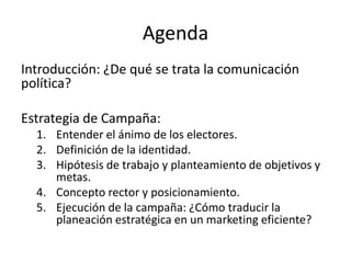 AgendaIntroducción: ¿De qué se trata la comunicación política?Estrategia de Campaña:Entender el ánimo de los electores.Definición de la identidad.Hipótesis de trabajo y planteamiento de objetivos y metas.Concepto rector y posicionamiento.Ejecución de la campaña: ¿Cómo traducir la planeación estratégica en un marketing eficiente?