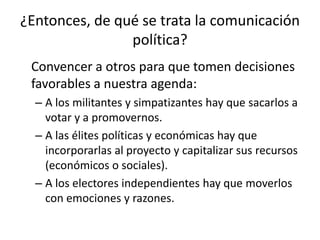 ¿Entonces, de qué se trata la comunicación política?	Convencer a otros para que tomen decisiones favorables a nuestra agenda:A los militantes y simpatizantes hay que sacarlos a votar y a promovernos.A las élites políticas y económicas hay que incorporarlas al proyecto y capitalizar sus recursos (económicos o sociales).A los electores independientes hay que moverlos con emociones y razones.
