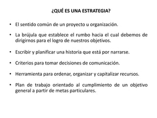 ¿QUÉ ES UNA ESTRATEGIA?El sentido común de un proyecto u organización.La brújula que establece el rumbo hacia el cual debemos de dirigirnos para el logro de nuestros objetivos.Escribir y planificar una historia que está por narrarse.Criterios para tomar decisiones de comunicación.Herramienta para ordenar, organizar y capitalizar recursos.Plan de trabajo orientado al cumplimiento de un objetivo general a partir de metas particulares.