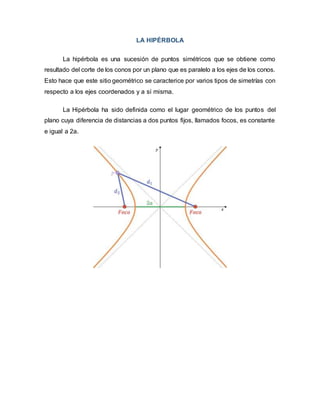 LA HIPÉRBOLA
La hipérbola es una sucesión de puntos simétricos que se obtiene como
resultado del corte de los conos por un plano que es paralelo a los ejes de los conos.
Esto hace que este sitio geométrico se caracterice por varios tipos de simetrías con
respecto a los ejes coordenados y a sí misma.
La Hipérbola ha sido definida como el lugar geométrico de los puntos del
plano cuya diferencia de distancias a dos puntos fijos, llamados focos, es constante
e igual a 2a.
 