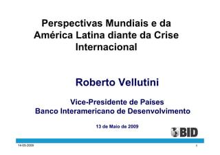 Perspectivas Mundiais e da
             América Latina diante da Crise
                     Internacional


                       Roberto Vellutini
                      Vice-Presidente de Países
             Banco Interamericano de Desenvolvimento
                            13 de Maio de 2009


14-05-2009                                             1
 