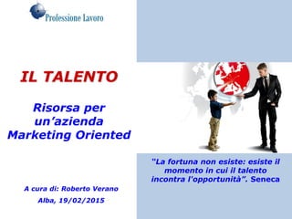 IL TALENTO
Risorsa per
un’azienda
Marketing Oriented
A cura di: Roberto Verano
Alba, 19/02/2015
“La fortuna non esiste: esiste il
momento in cui il talento
incontra l'opportunità”. Seneca
 