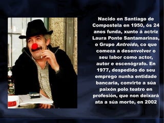 Nacido en Santiago de
Compostela en 1950, ós 24
anos funda, xunto á actriz
Laura Ponte Santamarinas,
o Grupo Antroido, co que
comeza a desenvolver o
seu labor como actor,
autor e escenógrafo. En
1977, despedido do seu
emprego nunha entidade
bancaria, convirte a súa
paixón polo teatro en
profesión, que non deixará
ata a súa morte, en 2002
 